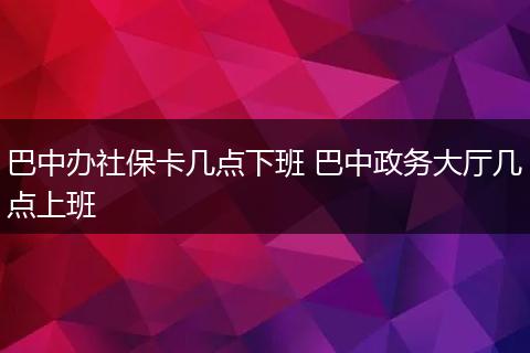 巴中办社保卡几点下班 巴中政务大厅几点上班