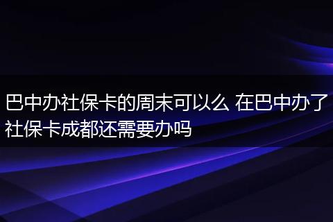 巴中办社保卡的周末可以么 在巴中办了社保卡成都还需要办吗