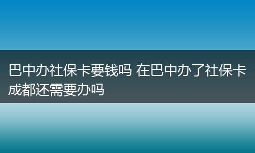 巴中办社保卡要钱吗 在巴中办了社保卡成都还需要办吗