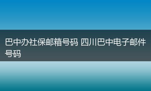 巴中办社保邮箱号码 四川巴中电子邮件号码