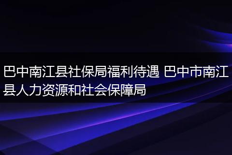 巴中南江县社保局福利待遇 巴中市南江县人力资源和社会保障局