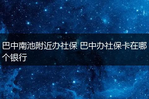 巴中南池附近办社保 巴中办社保卡在哪个银行