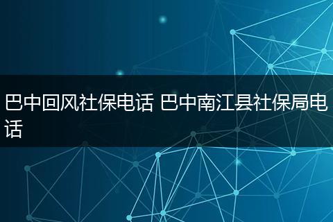 巴中回风社保电话 巴中南江县社保局电话