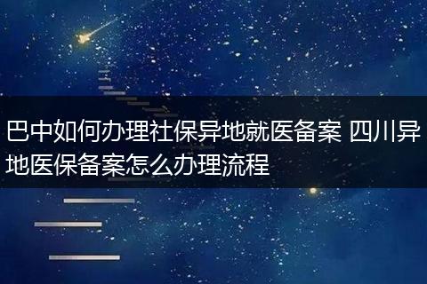 巴中如何办理社保异地就医备案 四川异地医保备案怎么办理流程