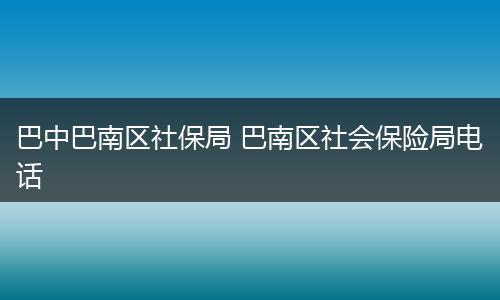 巴中巴南区社保局 巴南区社会保险局电话