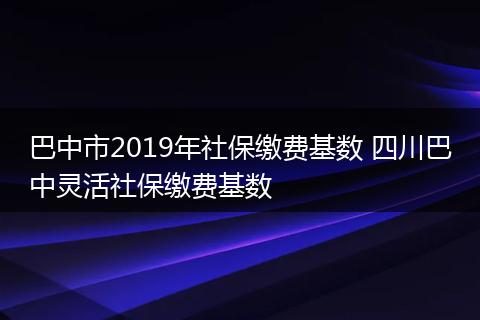 巴中市2019年社保缴费基数 四川巴中灵活社保缴费基数