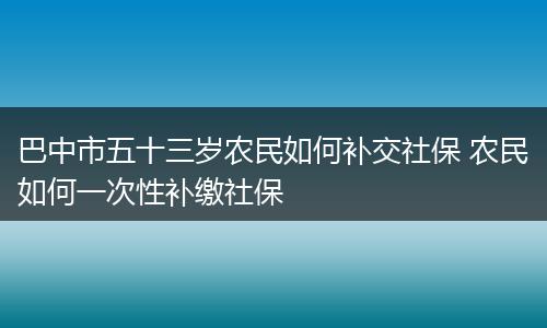 巴中市五十三岁农民如何补交社保 农民如何一次性补缴社保