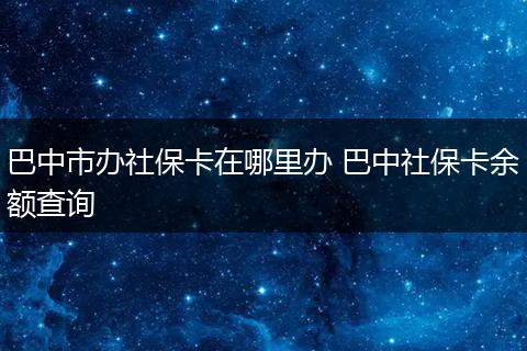 巴中市办社保卡在哪里办 巴中社保卡余额查询