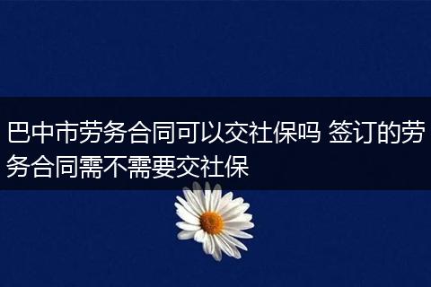 巴中市劳务合同可以交社保吗 签订的劳务合同需不需要交社保