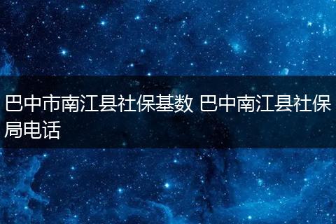 巴中市南江县社保基数 巴中南江县社保局电话