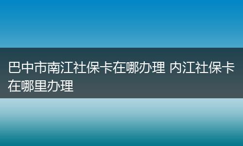巴中市南江社保卡在哪办理 内江社保卡在哪里办理
