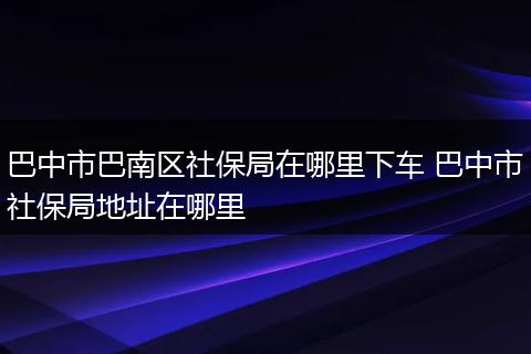 巴中市巴南区社保局在哪里下车 巴中市社保局地址在哪里
