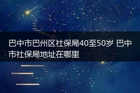 巴中市巴州区社保局40至50岁 巴中市社保局地址在哪里