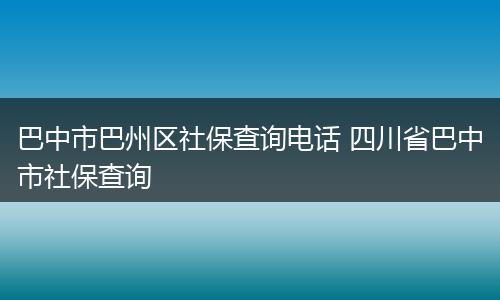 巴中市巴州区社保查询电话 四川省巴中市社保查询