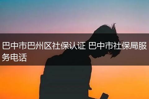 巴中市巴州区社保认证 巴中市社保局服务电话