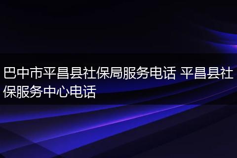巴中市平昌县社保局服务电话 平昌县社保服务中心电话