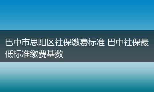 巴中市思阳区社保缴费标准 巴中社保最低标准缴费基数