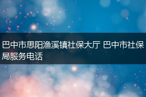 巴中市思阳渔溪镇社保大厅 巴中市社保局服务电话
