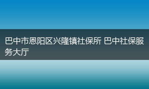 巴中市恩阳区兴隆镇社保所 巴中社保服务大厅