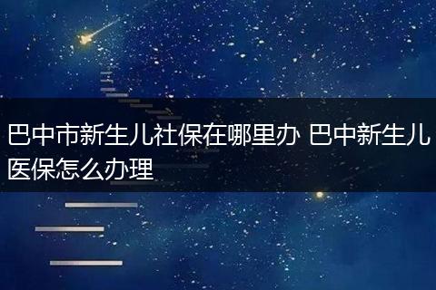 巴中市新生儿社保在哪里办 巴中新生儿医保怎么办理