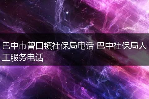 巴中市曾口镇社保局电话 巴中社保局人工服务电话