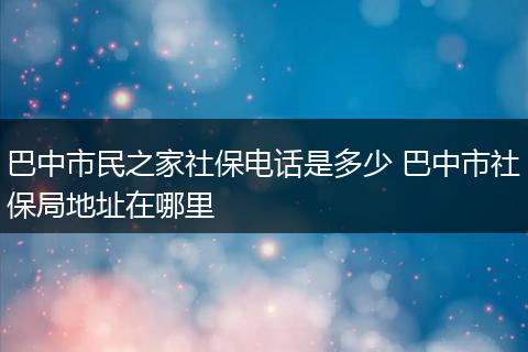 巴中市民之家社保电话是多少 巴中市社保局地址在哪里