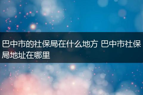 巴中市的社保局在什么地方 巴中市社保局地址在哪里