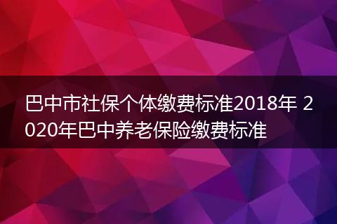 巴中市社保个体缴费标准2018年 2020年巴中养老保险缴费标准