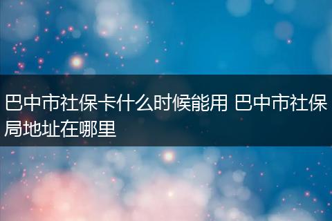 巴中市社保卡什么时候能用 巴中市社保局地址在哪里