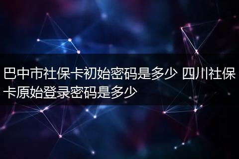 巴中市社保卡初始密码是多少 四川社保卡原始登录密码是多少