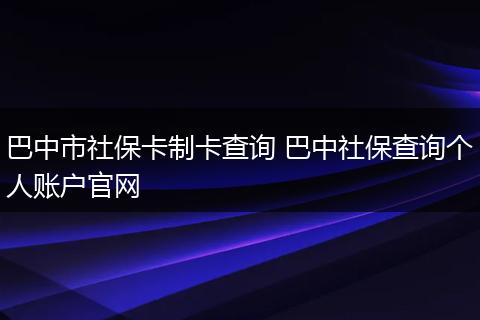 巴中市社保卡制卡查询 巴中社保查询个人账户官网
