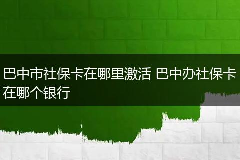 巴中市社保卡在哪里激活 巴中办社保卡在哪个银行