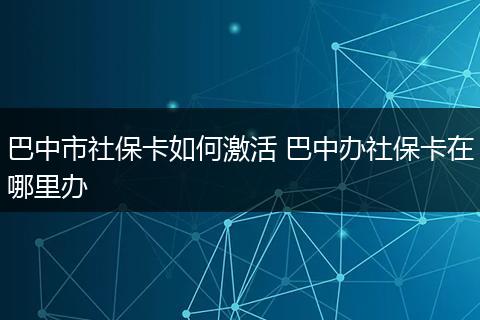 巴中市社保卡如何激活 巴中办社保卡在哪里办