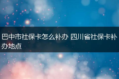 巴中市社保卡怎么补办 四川省社保卡补办地点
