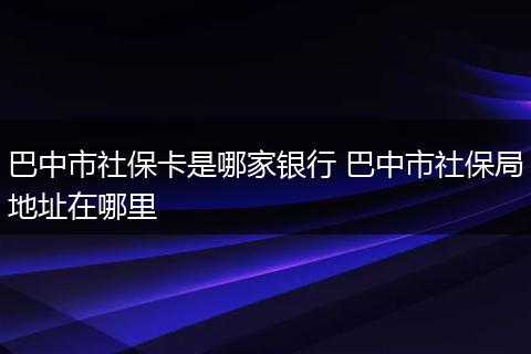 巴中市社保卡是哪家银行 巴中市社保局地址在哪里