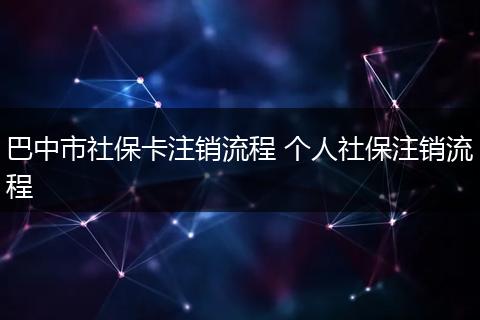 巴中市社保卡注销流程 个人社保注销流程
