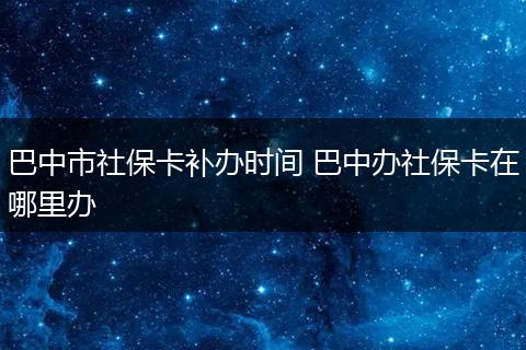 巴中市社保卡补办时间 巴中办社保卡在哪里办