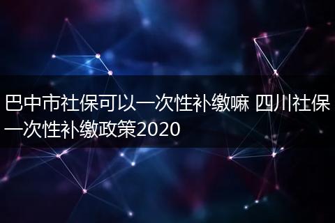 巴中市社保可以一次性补缴嘛 四川社保一次性补缴政策2020