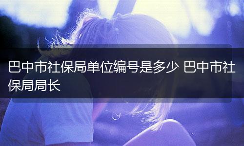 巴中市社保局单位编号是多少 巴中市社保局局长