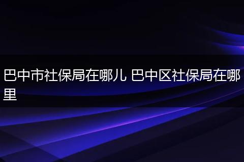 巴中市社保局在哪儿 巴中区社保局在哪里