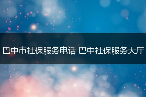 巴中市社保服务电话 巴中社保服务大厅