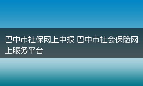巴中市社保网上申报 巴中市社会保险网上服务平台