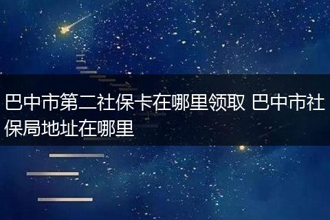 巴中市第二社保卡在哪里领取 巴中市社保局地址在哪里
