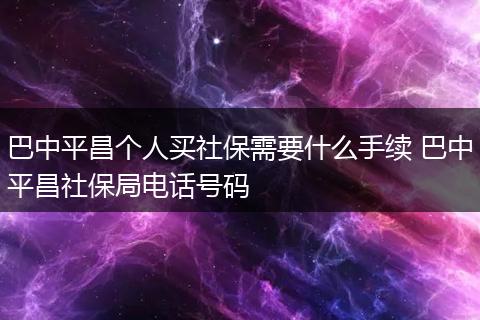巴中平昌个人买社保需要什么手续 巴中平昌社保局电话号码