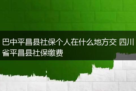 巴中平昌县社保个人在什么地方交 四川省平昌县社保缴费