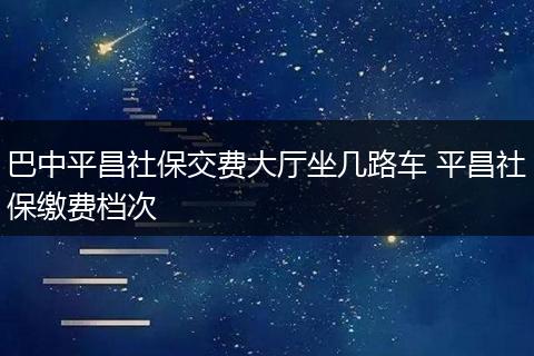 巴中平昌社保交费大厅坐几路车 平昌社保缴费档次