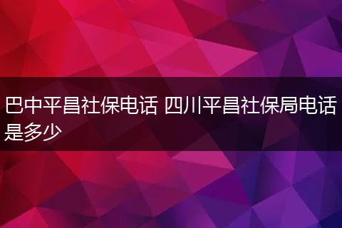 巴中平昌社保电话 四川平昌社保局电话是多少