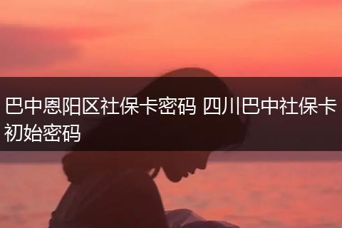 巴中恩阳区社保卡密码 四川巴中社保卡初始密码