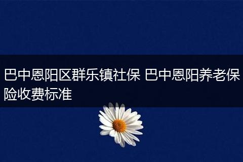 巴中恩阳区群乐镇社保 巴中恩阳养老保险收费标准