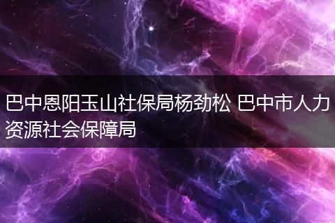 巴中恩阳玉山社保局杨劲松 巴中市人力资源社会保障局